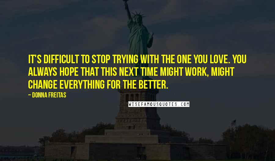 Donna Freitas Quotes: It's difficult to stop trying with the one you love. You always hope that this next time might work, might change everything for the better.