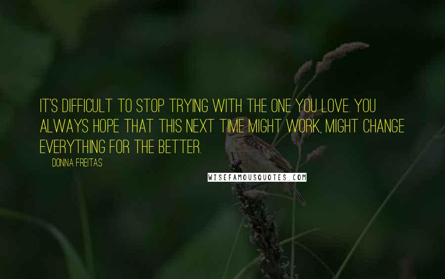 Donna Freitas Quotes: It's difficult to stop trying with the one you love. You always hope that this next time might work, might change everything for the better.