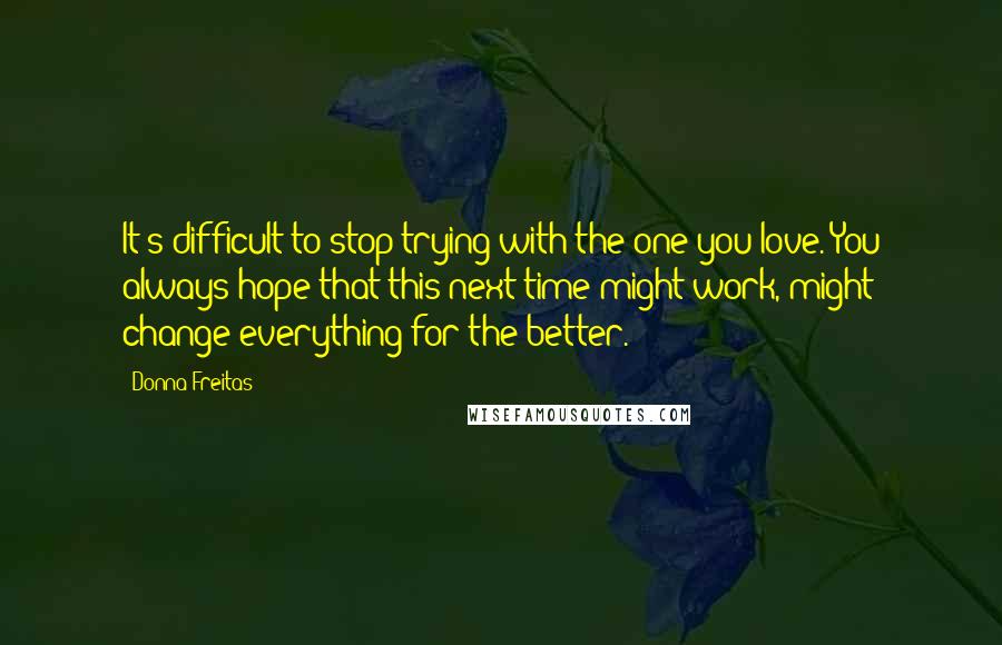 Donna Freitas Quotes: It's difficult to stop trying with the one you love. You always hope that this next time might work, might change everything for the better.