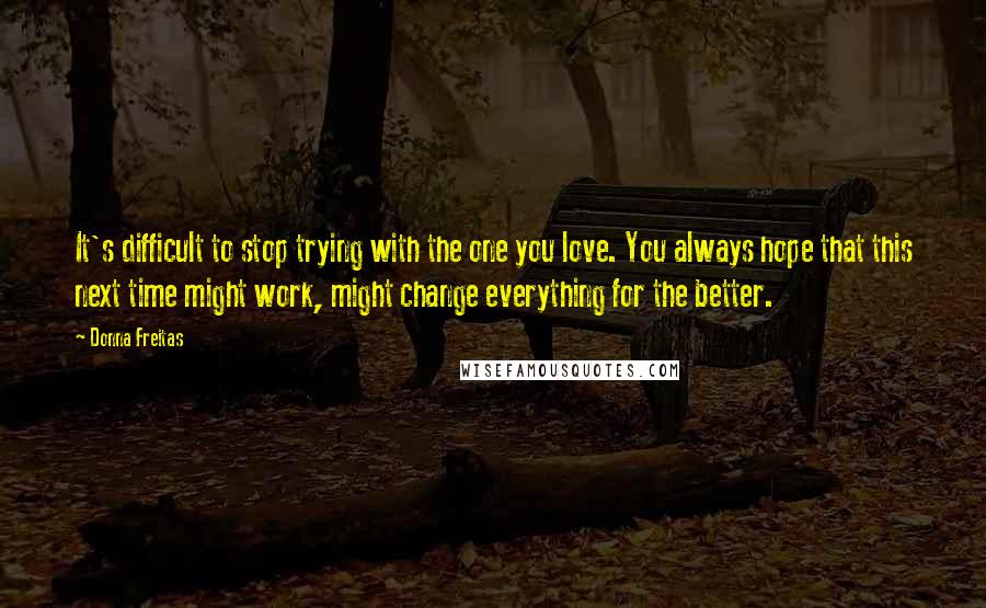 Donna Freitas Quotes: It's difficult to stop trying with the one you love. You always hope that this next time might work, might change everything for the better.