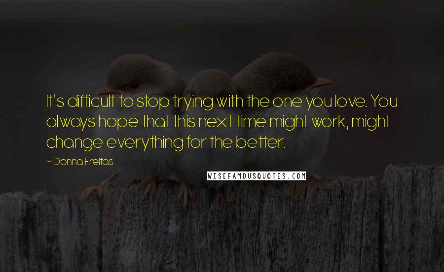 Donna Freitas Quotes: It's difficult to stop trying with the one you love. You always hope that this next time might work, might change everything for the better.