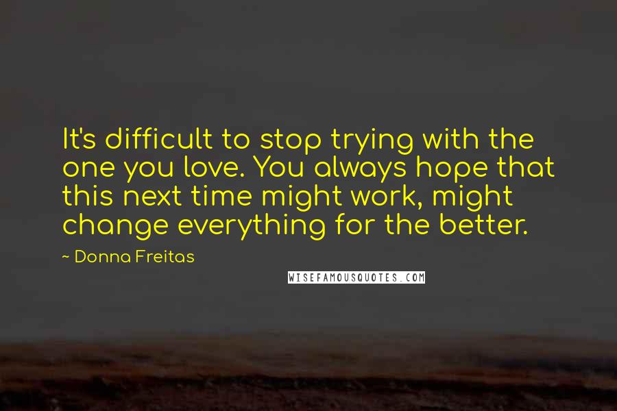 Donna Freitas Quotes: It's difficult to stop trying with the one you love. You always hope that this next time might work, might change everything for the better.
