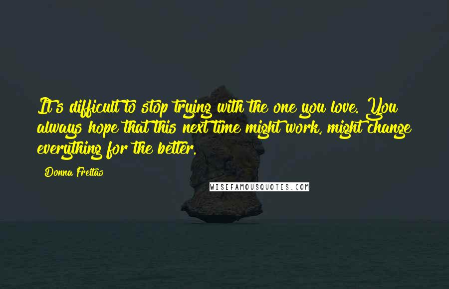 Donna Freitas Quotes: It's difficult to stop trying with the one you love. You always hope that this next time might work, might change everything for the better.