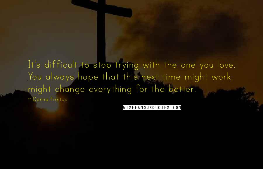 Donna Freitas Quotes: It's difficult to stop trying with the one you love. You always hope that this next time might work, might change everything for the better.