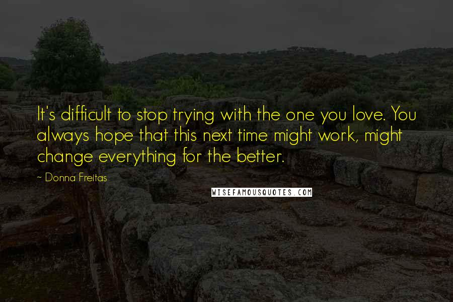 Donna Freitas Quotes: It's difficult to stop trying with the one you love. You always hope that this next time might work, might change everything for the better.