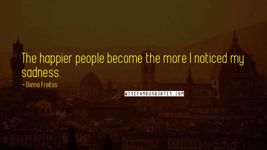 Donna Freitas Quotes: The happier people become the more I noticed my sadness.