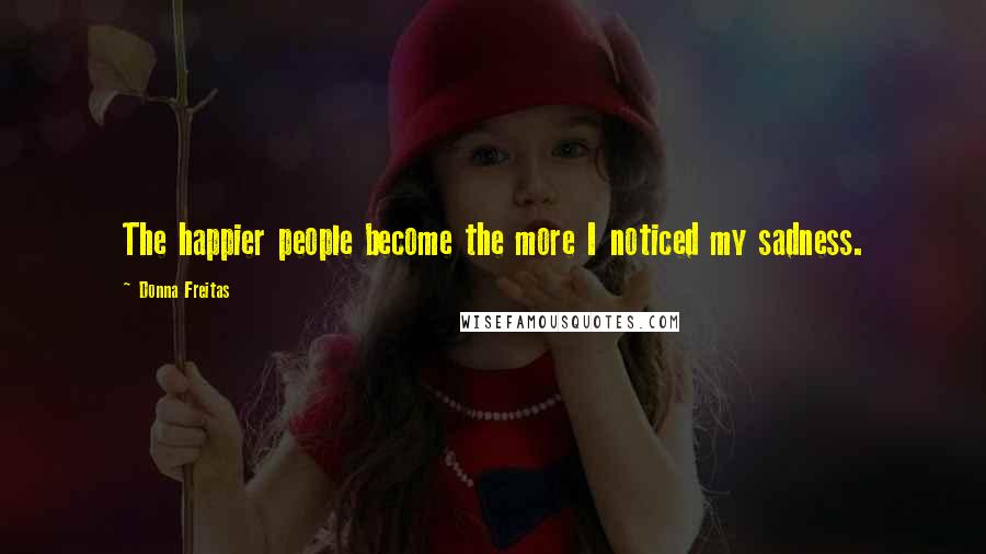 Donna Freitas Quotes: The happier people become the more I noticed my sadness.