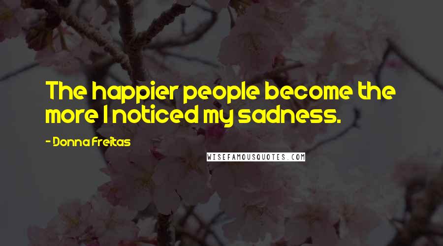 Donna Freitas Quotes: The happier people become the more I noticed my sadness.