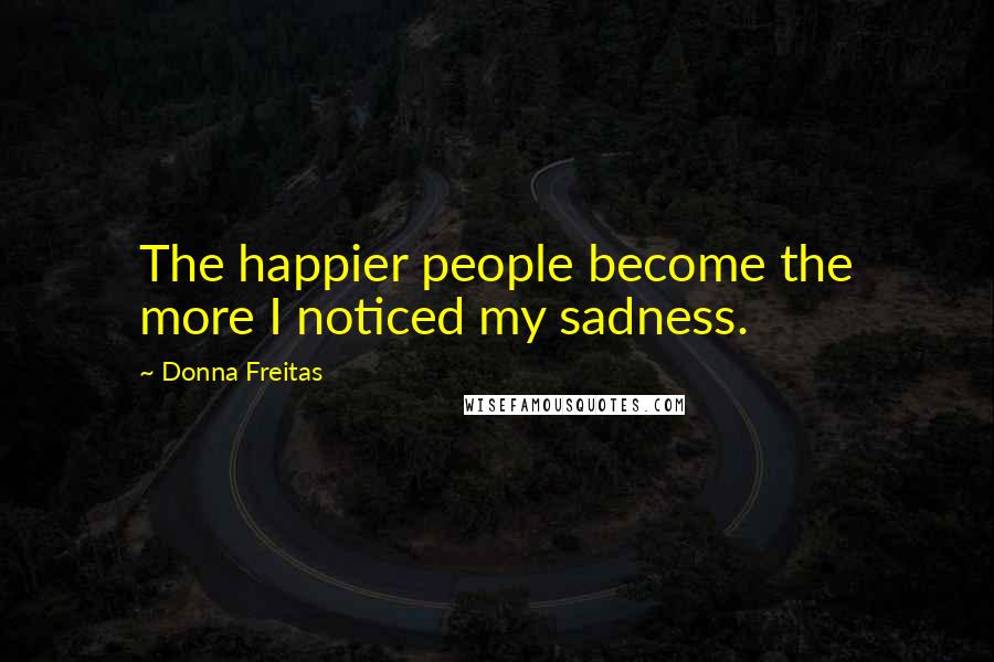 Donna Freitas Quotes: The happier people become the more I noticed my sadness.