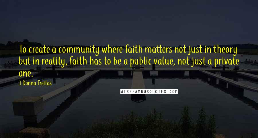 Donna Freitas Quotes: To create a community where faith matters not just in theory but in reality, faith has to be a public value, not just a private one.