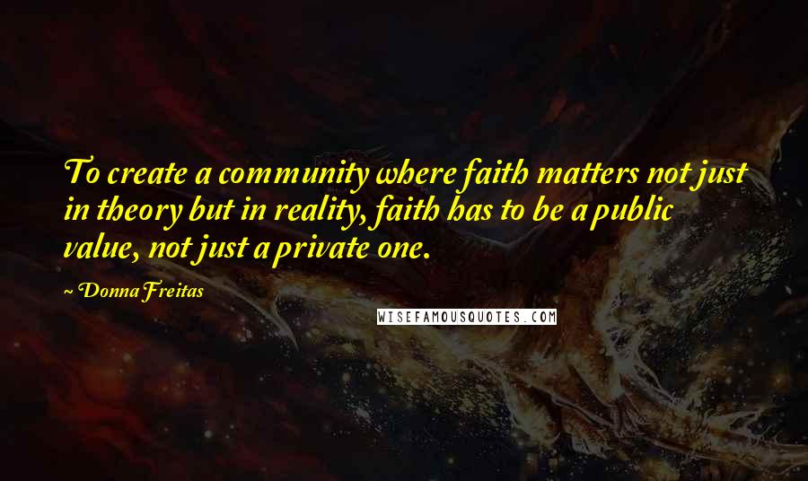 Donna Freitas Quotes: To create a community where faith matters not just in theory but in reality, faith has to be a public value, not just a private one.