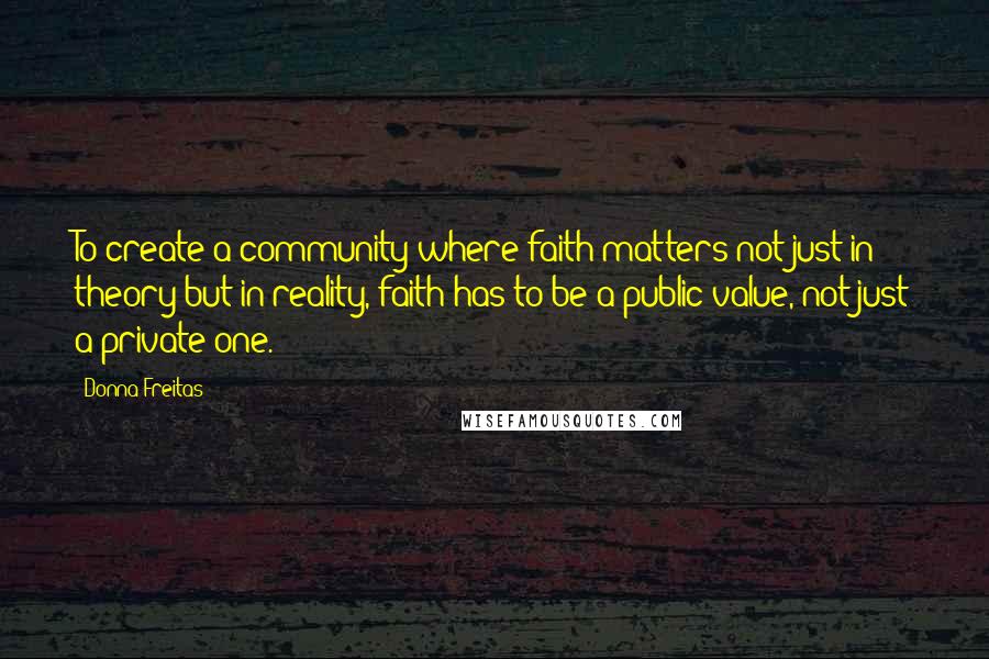 Donna Freitas Quotes: To create a community where faith matters not just in theory but in reality, faith has to be a public value, not just a private one.