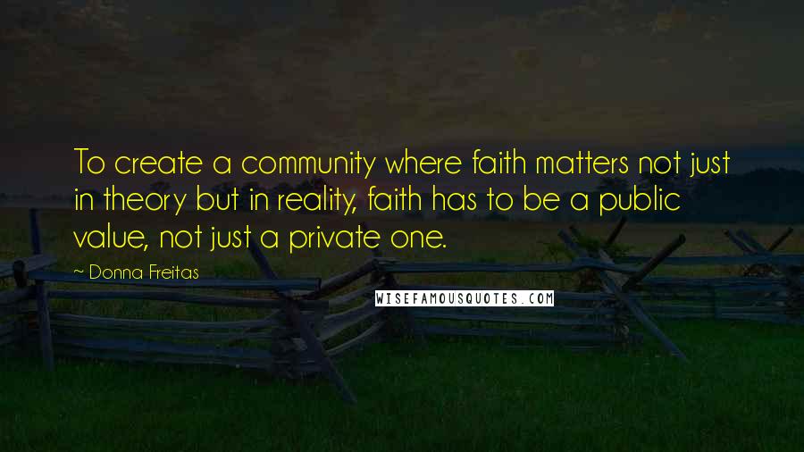 Donna Freitas Quotes: To create a community where faith matters not just in theory but in reality, faith has to be a public value, not just a private one.