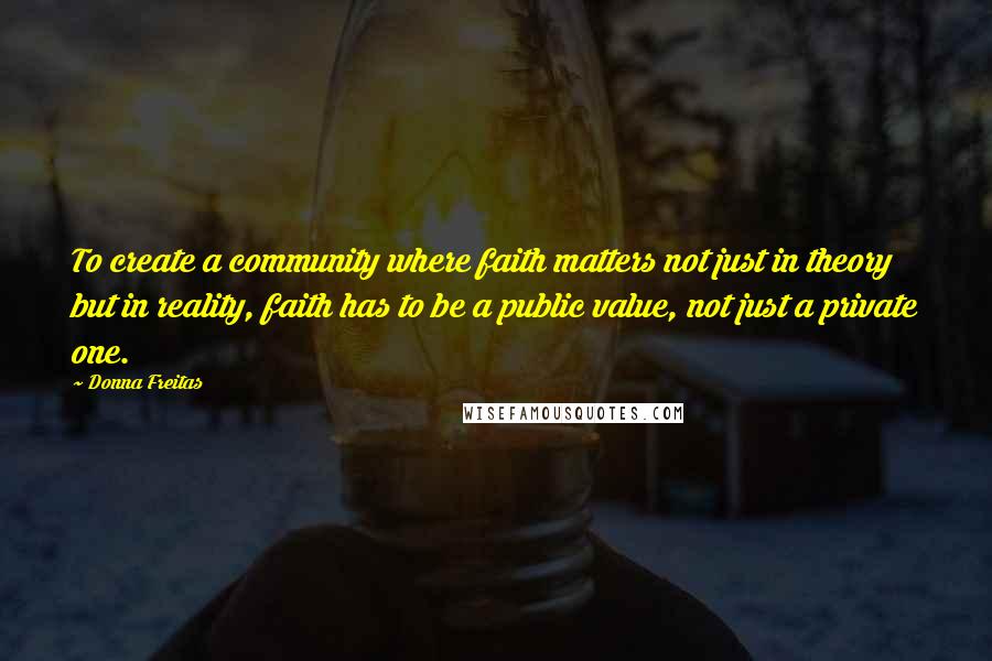 Donna Freitas Quotes: To create a community where faith matters not just in theory but in reality, faith has to be a public value, not just a private one.
