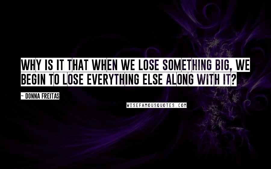 Donna Freitas Quotes: Why is it that when we lose something big, we begin to lose everything else along with it?