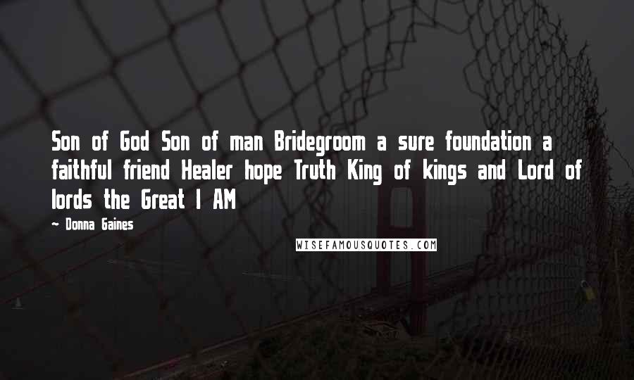 Donna Gaines Quotes: Son of God Son of man Bridegroom a sure foundation a faithful friend Healer hope Truth King of kings and Lord of lords the Great I AM