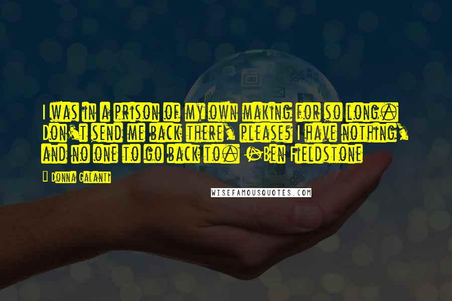 Donna Galanti Quotes: I was in a prison of my own making for so long. Don't send me back there, please? I have nothing, and no one to go back to. -Ben Fieldstone