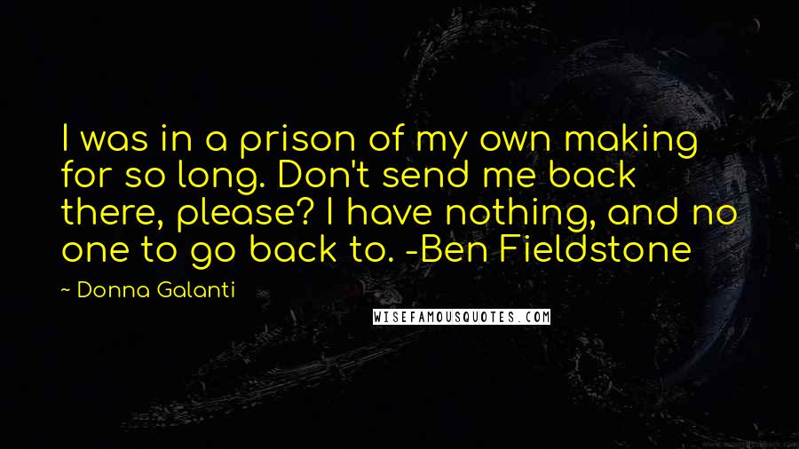 Donna Galanti Quotes: I was in a prison of my own making for so long. Don't send me back there, please? I have nothing, and no one to go back to. -Ben Fieldstone