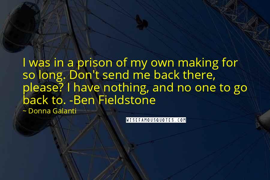 Donna Galanti Quotes: I was in a prison of my own making for so long. Don't send me back there, please? I have nothing, and no one to go back to. -Ben Fieldstone