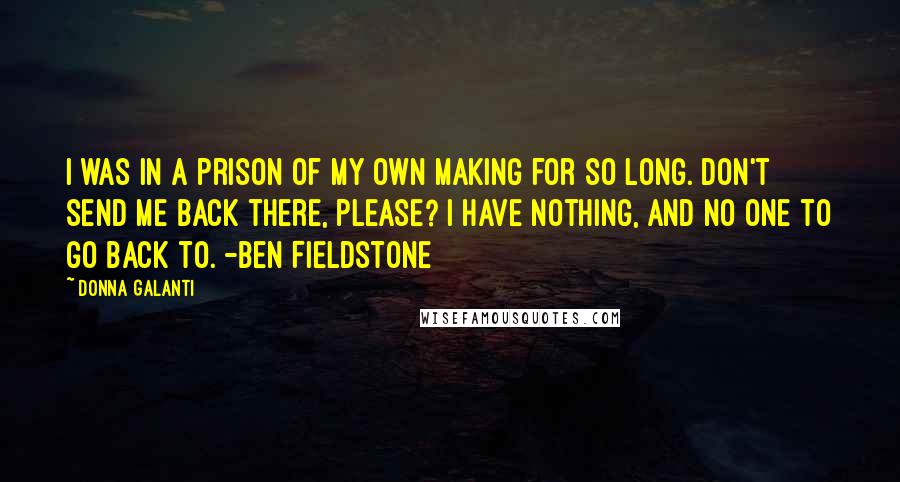 Donna Galanti Quotes: I was in a prison of my own making for so long. Don't send me back there, please? I have nothing, and no one to go back to. -Ben Fieldstone