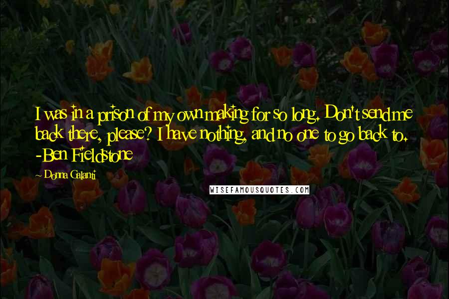 Donna Galanti Quotes: I was in a prison of my own making for so long. Don't send me back there, please? I have nothing, and no one to go back to. -Ben Fieldstone