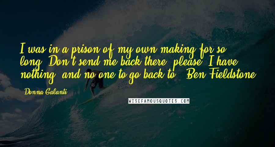 Donna Galanti Quotes: I was in a prison of my own making for so long. Don't send me back there, please? I have nothing, and no one to go back to. -Ben Fieldstone