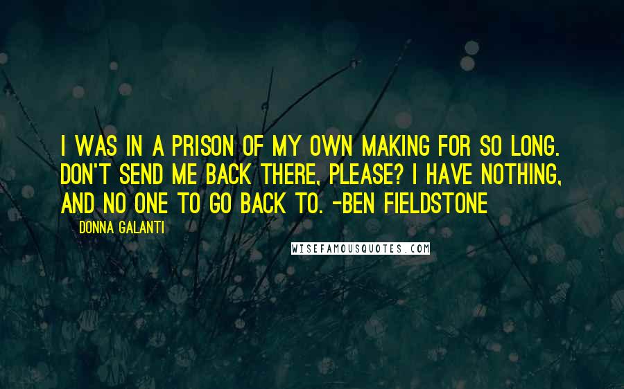 Donna Galanti Quotes: I was in a prison of my own making for so long. Don't send me back there, please? I have nothing, and no one to go back to. -Ben Fieldstone
