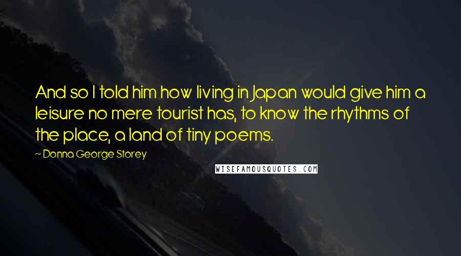 Donna George Storey Quotes: And so I told him how living in Japan would give him a leisure no mere tourist has, to know the rhythms of the place, a land of tiny poems.