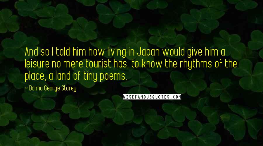 Donna George Storey Quotes: And so I told him how living in Japan would give him a leisure no mere tourist has, to know the rhythms of the place, a land of tiny poems.