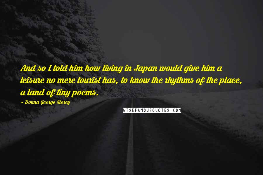 Donna George Storey Quotes: And so I told him how living in Japan would give him a leisure no mere tourist has, to know the rhythms of the place, a land of tiny poems.