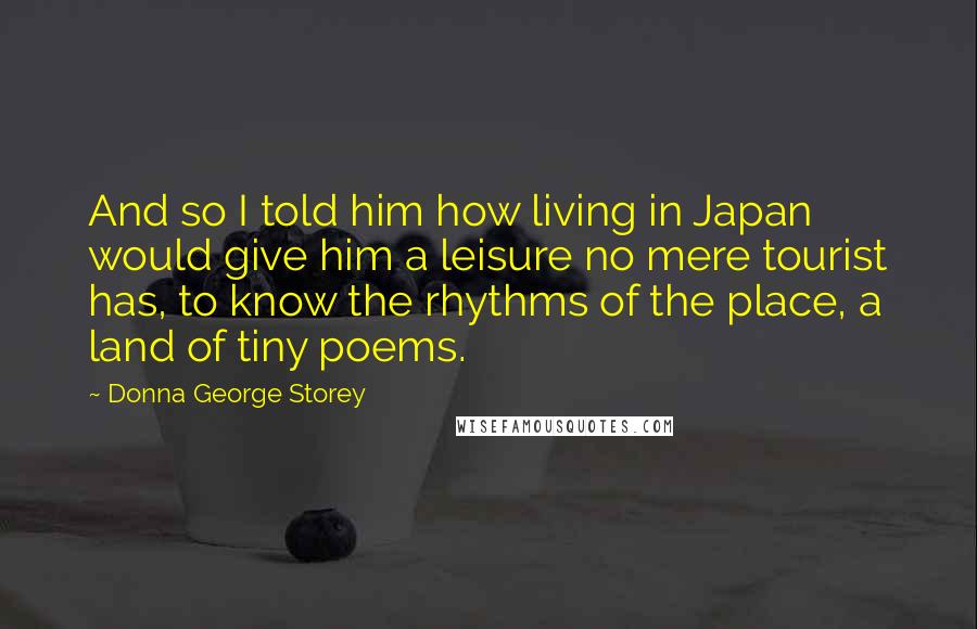 Donna George Storey Quotes: And so I told him how living in Japan would give him a leisure no mere tourist has, to know the rhythms of the place, a land of tiny poems.
