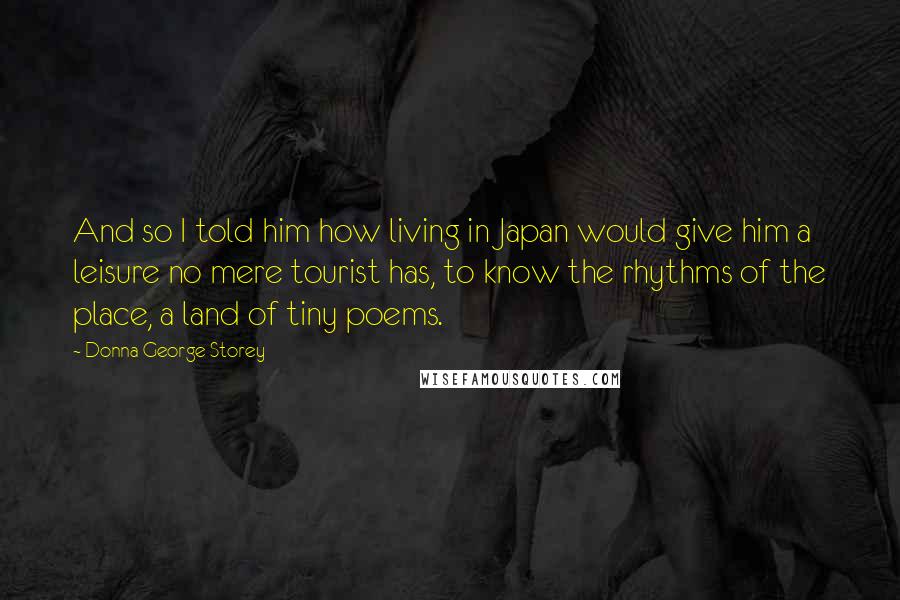 Donna George Storey Quotes: And so I told him how living in Japan would give him a leisure no mere tourist has, to know the rhythms of the place, a land of tiny poems.
