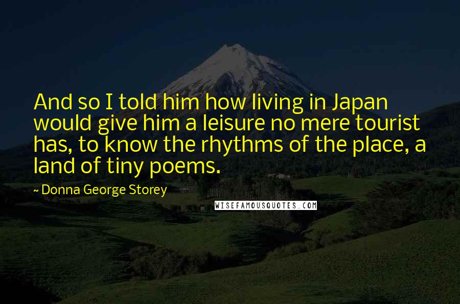 Donna George Storey Quotes: And so I told him how living in Japan would give him a leisure no mere tourist has, to know the rhythms of the place, a land of tiny poems.
