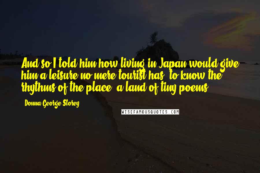 Donna George Storey Quotes: And so I told him how living in Japan would give him a leisure no mere tourist has, to know the rhythms of the place, a land of tiny poems.