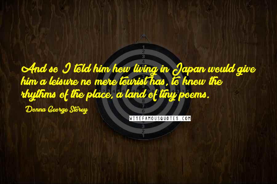 Donna George Storey Quotes: And so I told him how living in Japan would give him a leisure no mere tourist has, to know the rhythms of the place, a land of tiny poems.