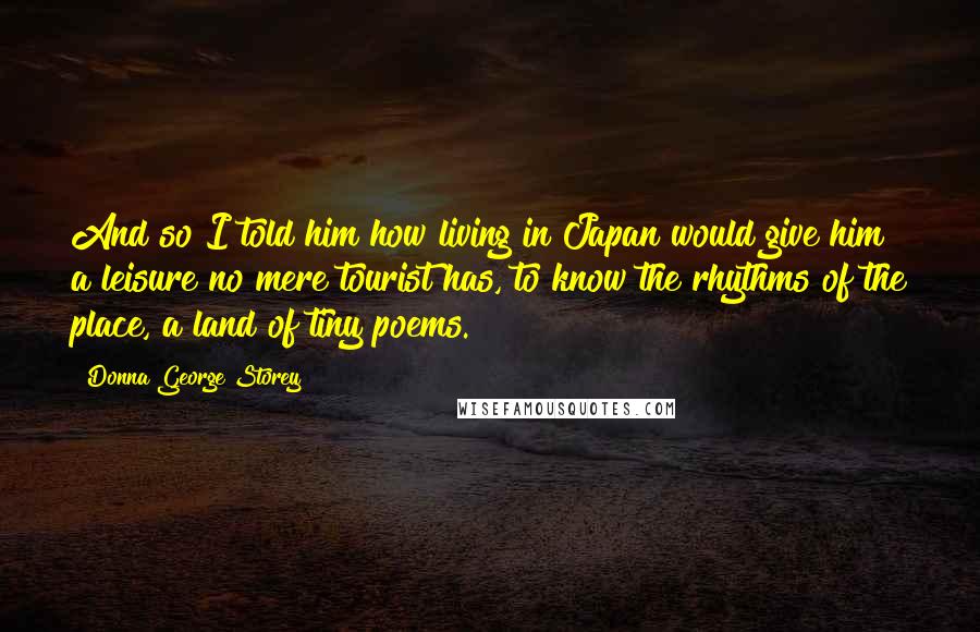 Donna George Storey Quotes: And so I told him how living in Japan would give him a leisure no mere tourist has, to know the rhythms of the place, a land of tiny poems.