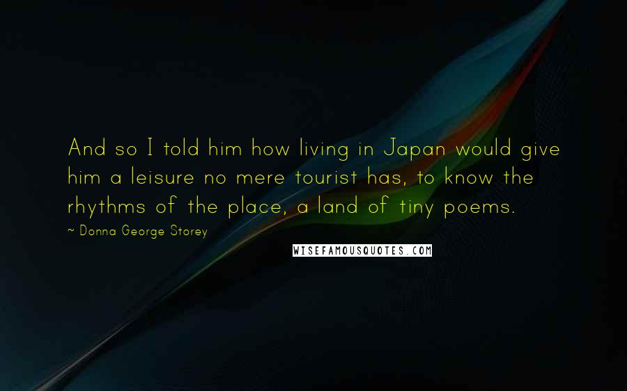 Donna George Storey Quotes: And so I told him how living in Japan would give him a leisure no mere tourist has, to know the rhythms of the place, a land of tiny poems.
