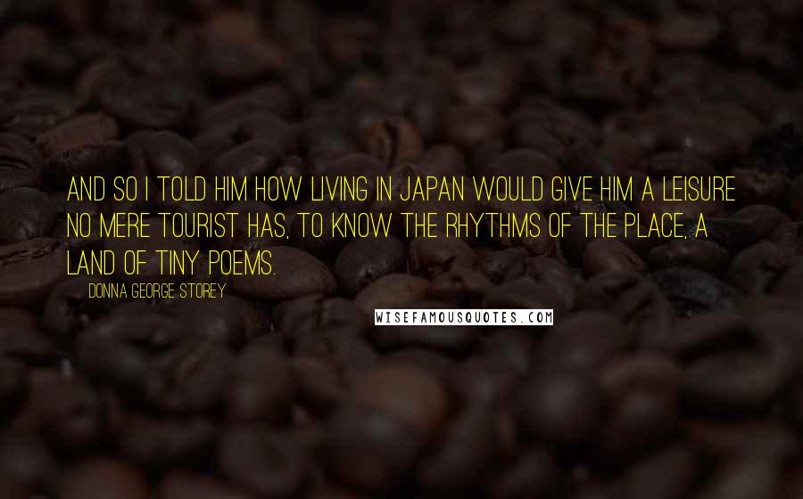 Donna George Storey Quotes: And so I told him how living in Japan would give him a leisure no mere tourist has, to know the rhythms of the place, a land of tiny poems.