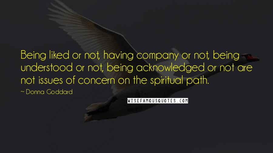 Donna Goddard Quotes: Being liked or not, having company or not, being understood or not, being acknowledged or not are not issues of concern on the spiritual path.