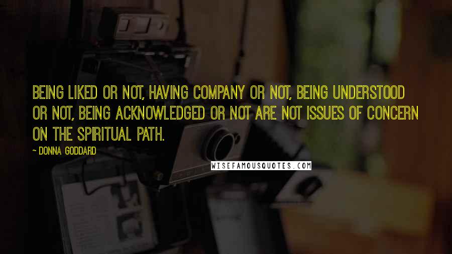 Donna Goddard Quotes: Being liked or not, having company or not, being understood or not, being acknowledged or not are not issues of concern on the spiritual path.