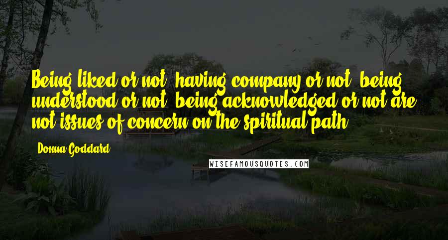 Donna Goddard Quotes: Being liked or not, having company or not, being understood or not, being acknowledged or not are not issues of concern on the spiritual path.