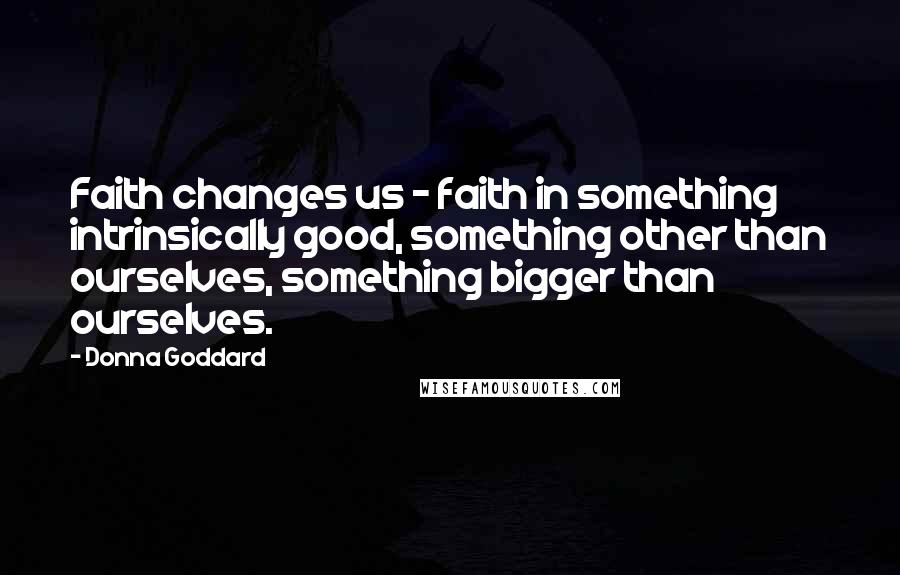 Donna Goddard Quotes: Faith changes us - faith in something intrinsically good, something other than ourselves, something bigger than ourselves.