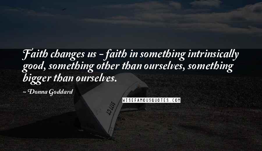 Donna Goddard Quotes: Faith changes us - faith in something intrinsically good, something other than ourselves, something bigger than ourselves.