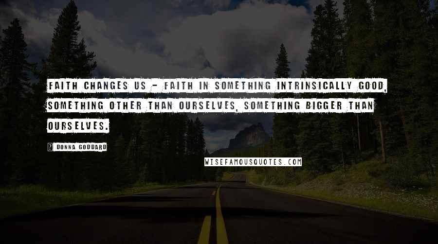 Donna Goddard Quotes: Faith changes us - faith in something intrinsically good, something other than ourselves, something bigger than ourselves.