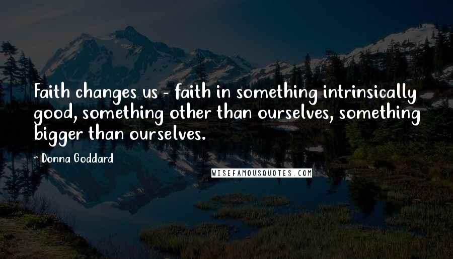 Donna Goddard Quotes: Faith changes us - faith in something intrinsically good, something other than ourselves, something bigger than ourselves.
