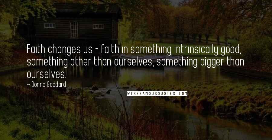 Donna Goddard Quotes: Faith changes us - faith in something intrinsically good, something other than ourselves, something bigger than ourselves.