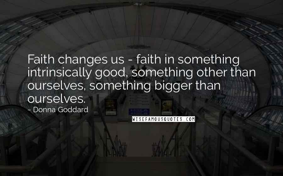 Donna Goddard Quotes: Faith changes us - faith in something intrinsically good, something other than ourselves, something bigger than ourselves.