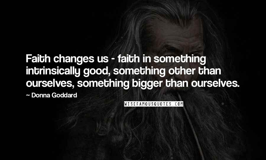 Donna Goddard Quotes: Faith changes us - faith in something intrinsically good, something other than ourselves, something bigger than ourselves.