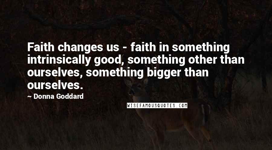 Donna Goddard Quotes: Faith changes us - faith in something intrinsically good, something other than ourselves, something bigger than ourselves.