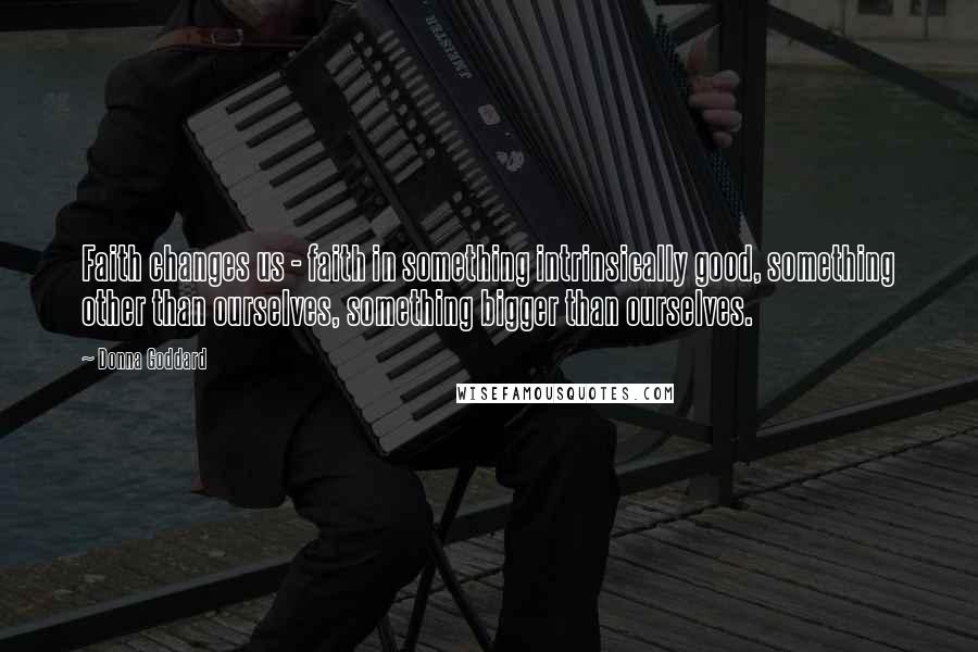 Donna Goddard Quotes: Faith changes us - faith in something intrinsically good, something other than ourselves, something bigger than ourselves.